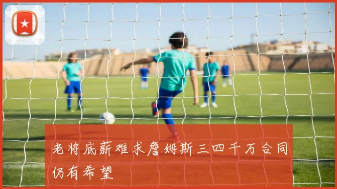 老将底薪难求詹姆斯三四千万合同仍有希望