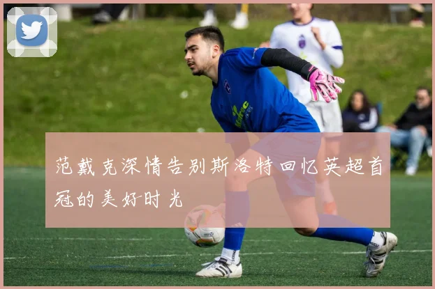 范戴克深情告别斯洛特回忆英超首冠的美好时光