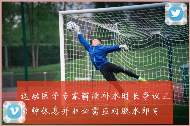 运动医学专家解读补水时长争议三分钟休息并非必需应对脱水即可