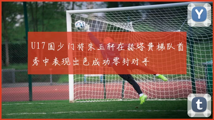 U17国少门将朱玉轩在赫塔费梯队首秀中表现出色成功零封对手