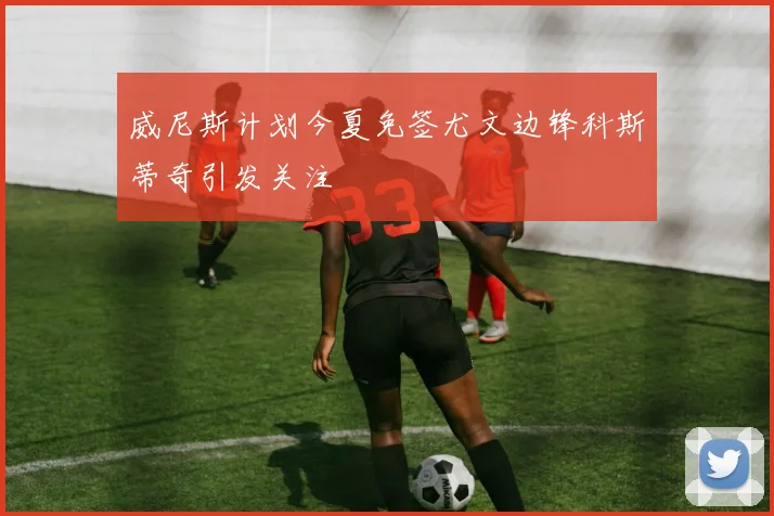 威尼斯计划今夏免签尤文边锋科斯蒂奇引发关注
