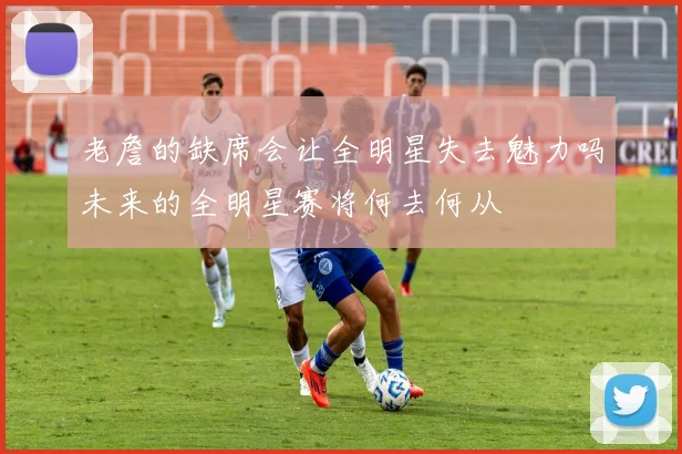 老詹的缺席会让全明星失去魅力吗未来的全明星赛将何去何从