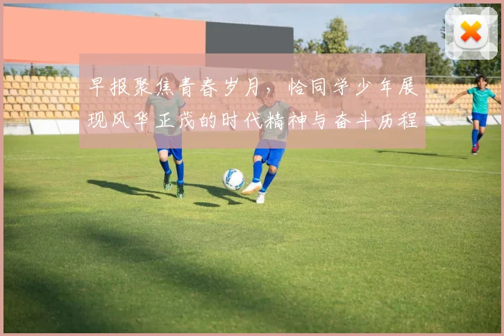 早报聚焦青春岁月，恰同学少年展现风华正茂的时代精神与奋斗历程