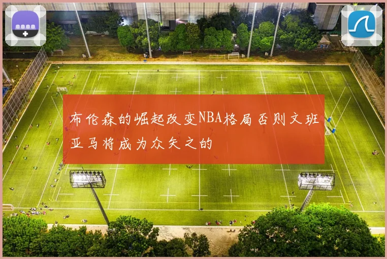 布伦森的崛起改变NBA格局否则文班亚马将成为众矢之的