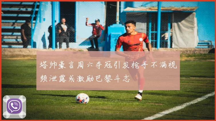 塔帅豪言周六夺冠引发枪手不满视频泄露或激励巴黎斗志