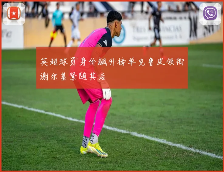 英超球员身价飙升榜单克鲁皮领衔谢尔基紧随其后