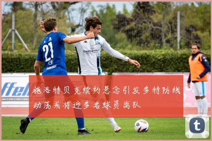 施洛特贝克续约悬念引发多特防线动荡或将迎多名球员离队