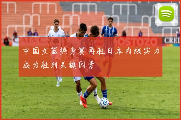 中国女篮热身赛再胜日本内线实力成为胜利关键因素