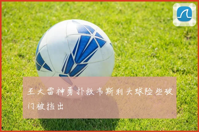王大雷神勇扑救韦斯利头球险些破门被挡出