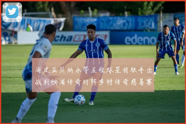 海皮亚贝纳永等五位球星将联手出战利物浦传奇对阵多特传奇慈善赛