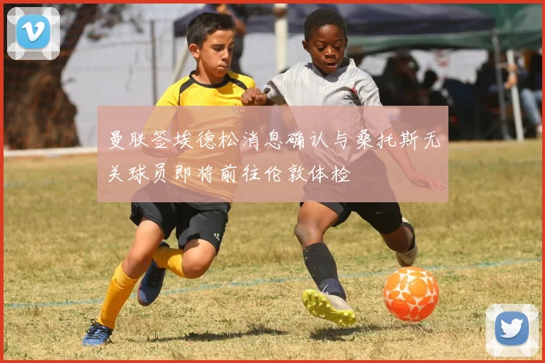 曼联签埃德松消息确认与桑托斯无关球员即将前往伦敦体检