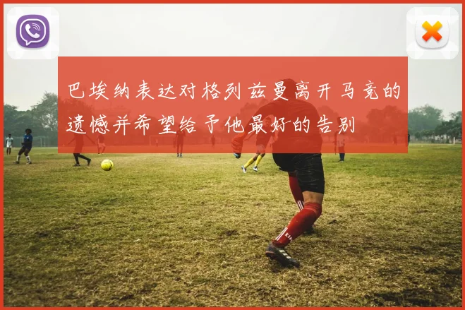 巴埃纳表达对格列兹曼离开马竞的遗憾并希望给予他最好的告别