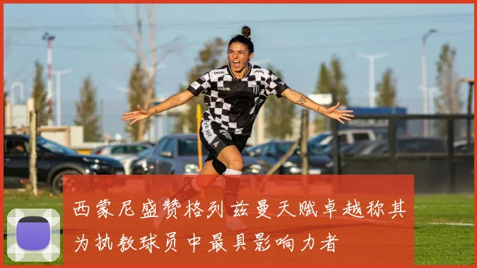 西蒙尼盛赞格列兹曼天赋卓越称其为执教球员中最具影响力者