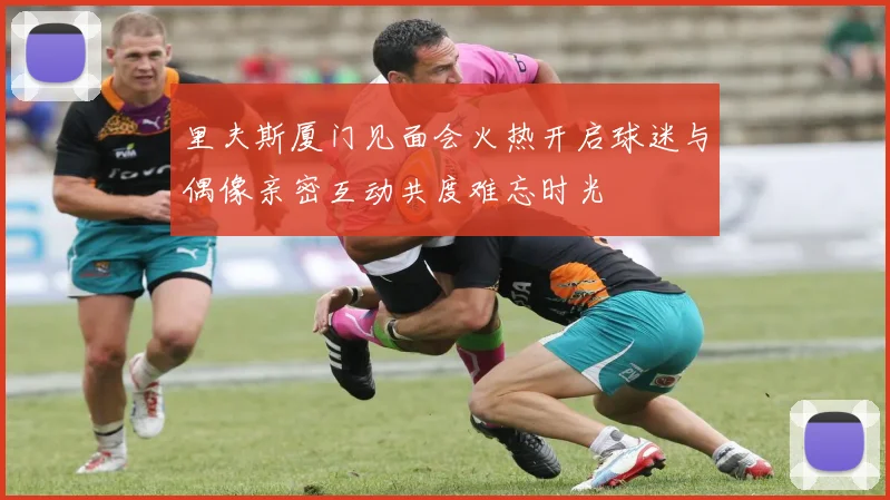里夫斯厦门见面会火热开启球迷与偶像亲密互动共度难忘时光