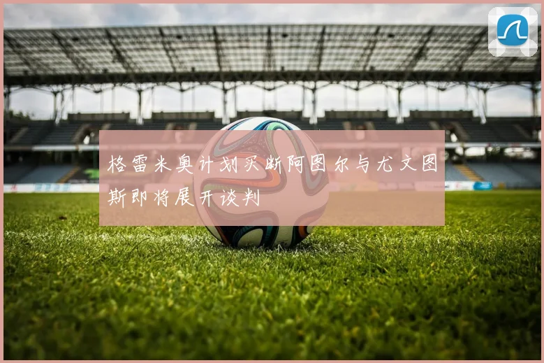 格雷米奥计划买断阿图尔与尤文图斯即将展开谈判