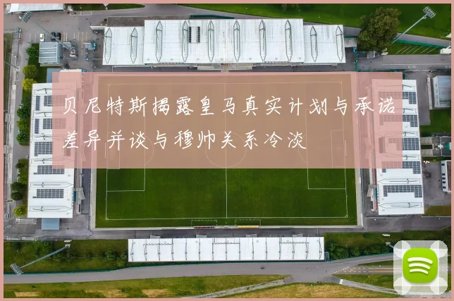 贝尼特斯揭露皇马真实计划与承诺差异并谈与穆帅关系冷淡