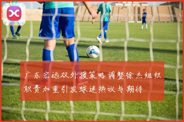 广东宏远双外援策略调整徐杰组织职责加重引发球迷热议与期待