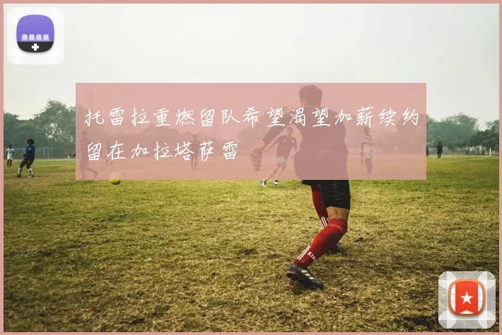托雷拉重燃留队希望渴望加薪续约留在加拉塔萨雷