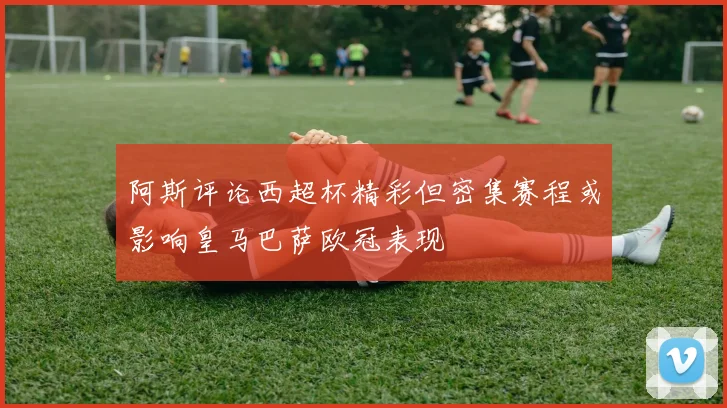 阿斯评论西超杯精彩但密集赛程或影响皇马巴萨欧冠表现