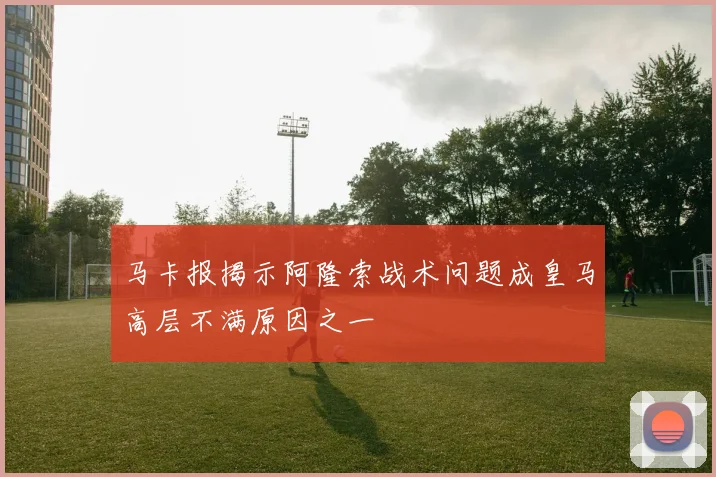 马卡报揭示阿隆索战术问题成皇马高层不满原因之一