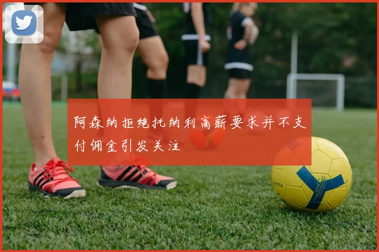 阿森纳拒绝托纳利高薪要求并不支付佣金引发关注
