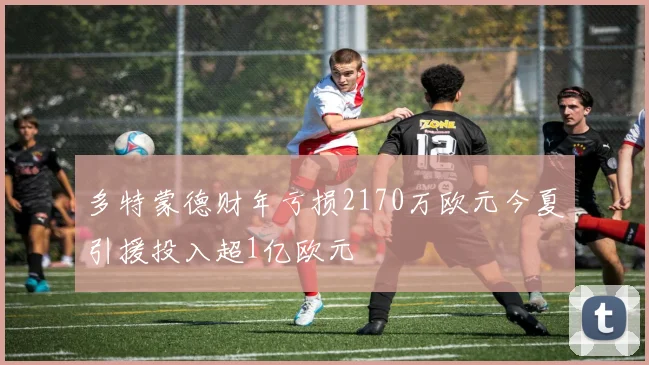 多特蒙德财年亏损2170万欧元今夏引援投入超1亿欧元