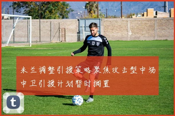米兰调整引援策略聚焦攻击型中场中卫引援计划暂时搁置